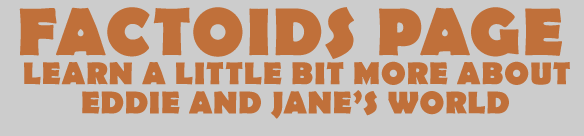 THIS IS THE FACTOIDS PAGE WHERE YOU CAN LEARN A LITTLE BIT MORE ABOUT CERTAIN ASPECTS OF EDDIE AND JANE¹S WORLD
